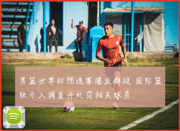 男篮世界杯预选赛爆发群殴 国际篮联介入调查并处罚相关球员