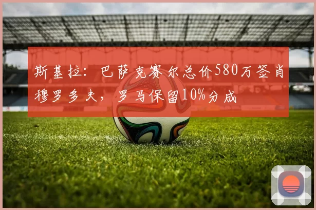 斯基拉：巴萨克赛尔总价580万签肖穆罗多夫，罗马保留10%分成