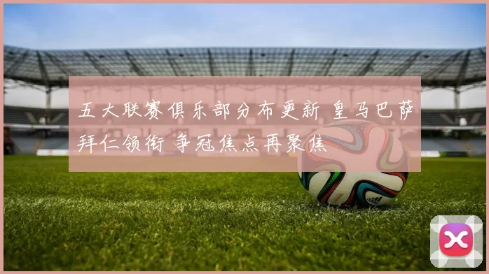 五大联赛俱乐部分布更新 皇马巴萨拜仁领衔 争冠焦点再聚焦