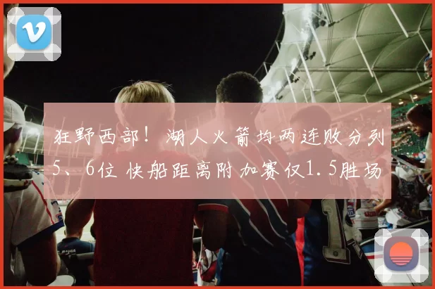 狂野西部！湖人火箭均两连败分列5、6位 快船距离附加赛仅1.5胜场