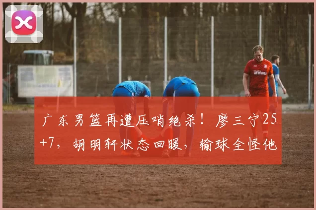 广东男篮再遭压哨绝杀!廖三宁25+7,胡明轩状态回暖,输球全怪他