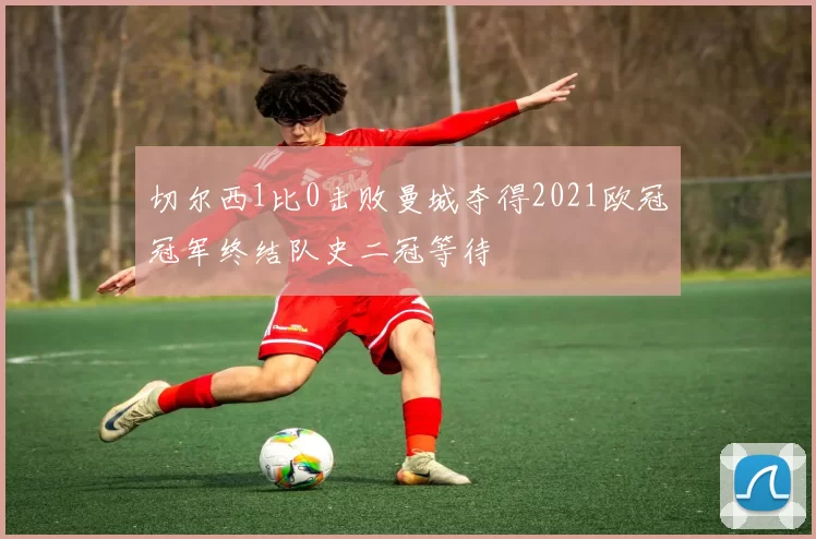 切尔西1比0击败曼城夺得2021欧冠冠军终结队史二冠等待