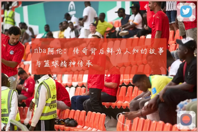 nba阿伦：传奇背后鲜为人知的故事与篮球精神传承