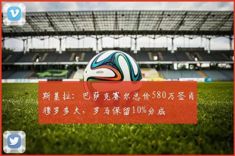 斯基拉：巴萨克赛尔总价580万签肖穆罗多夫，罗马保留10%分成