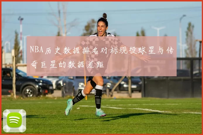 NBA历史数据排名对标现役球星与传奇巨星的数据差距