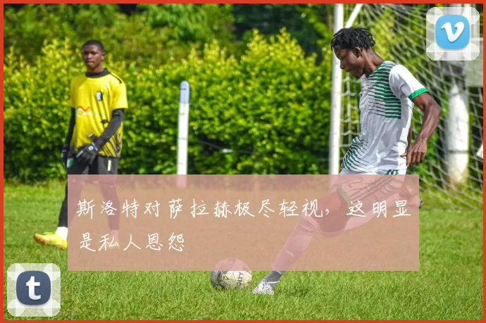 斯洛特对萨拉赫极尽轻视，这明显是私人恩怨