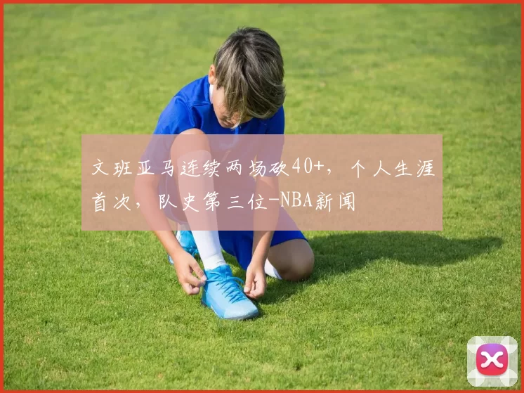文班亚马连续两场砍40+，个人生涯首次，队史第三位-NBA新闻