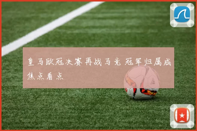 皇马欧冠决赛再战马竞 冠军归属成焦点看点