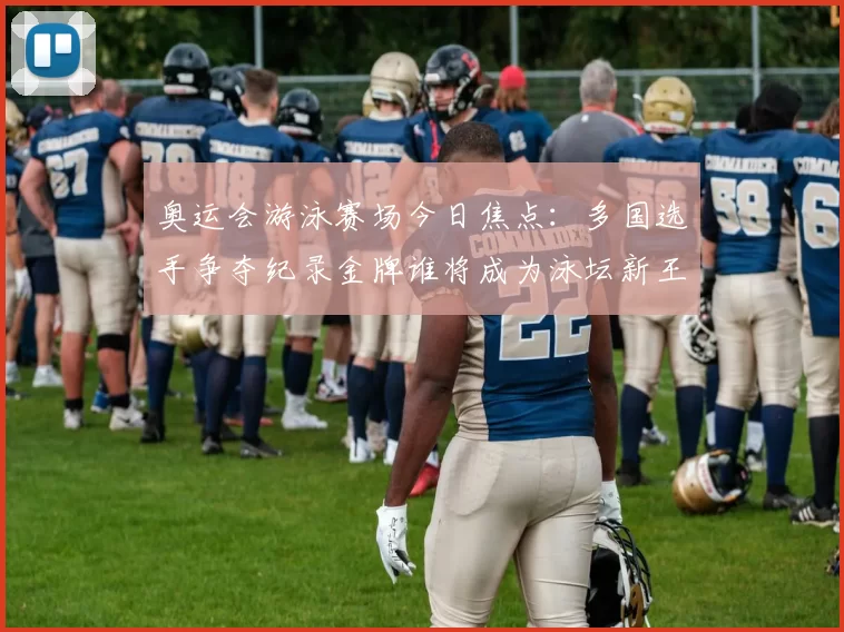 奥运会游泳赛场今日焦点：多国选手争夺纪录金牌谁将成为泳坛新王者