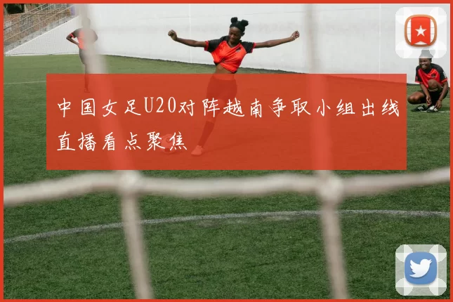 中国女足U20对阵越南争取小组出线直播看点聚焦