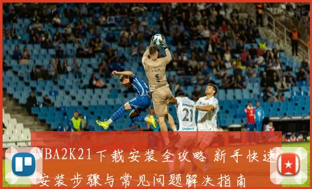 NBA2K21下载安装全攻略 新手快速安装步骤与常见问题解决指南
