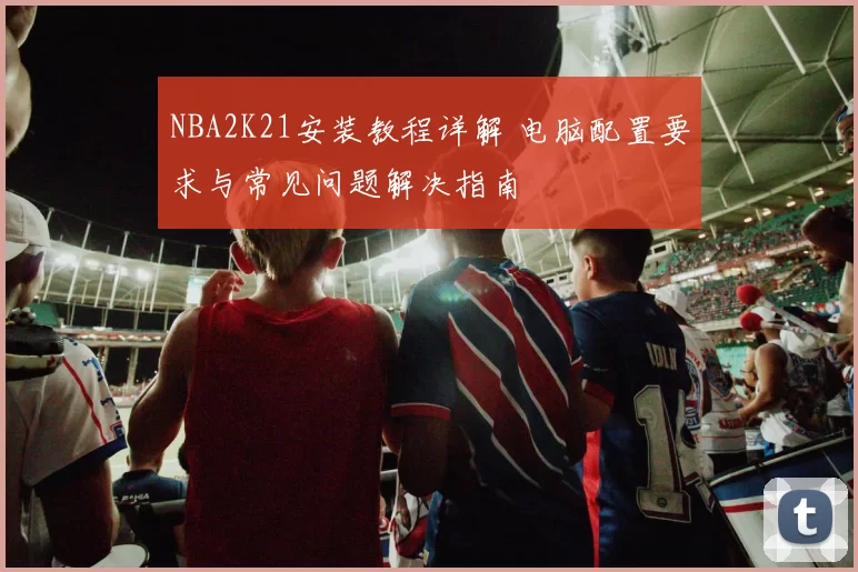 NBA2K21安装教程详解 电脑配置要求与常见问题解决指南