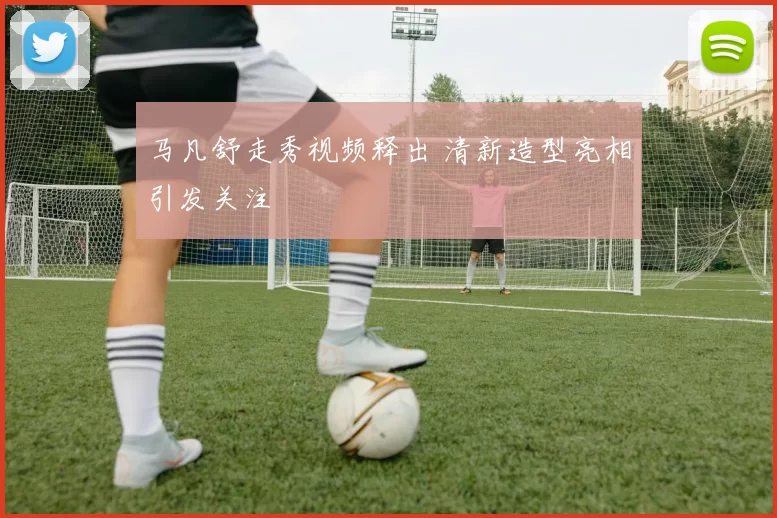 马凡舒走秀视频释出 清新造型亮相引发关注