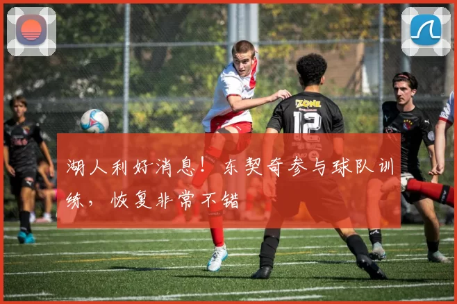 湖人利好消息！东契奇参与球队训练，恢复非常不错