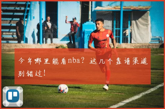 今年哪里能看nba？这几个靠谱渠道别错过！