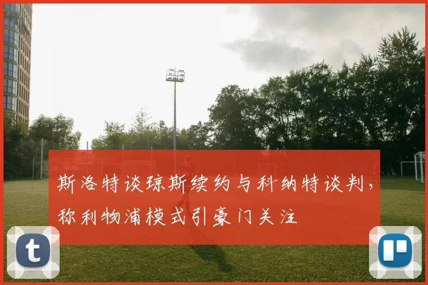 斯洛特谈琼斯续约与科纳特谈判，称利物浦模式引豪门关注