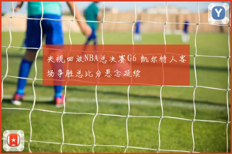 央视回放NBA总决赛G6 凯尔特人客场争胜总比分悬念延续