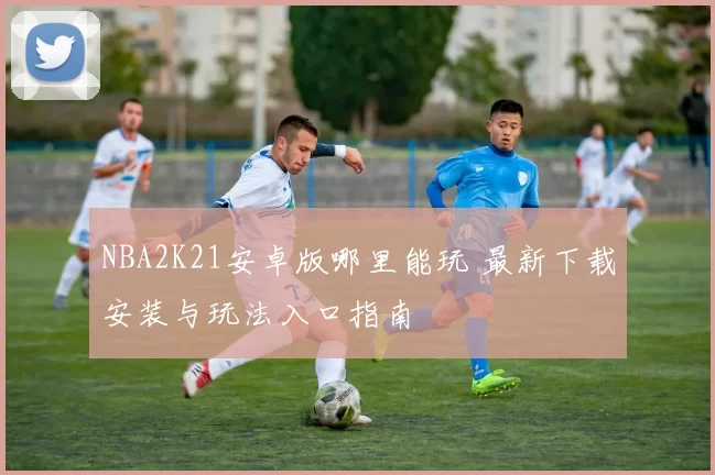 NBA2K21安卓版哪里能玩 最新下载安装与玩法入口指南