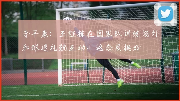李平康：王钰栋在国家队训练场外和球迷礼貌互动，这态度挺好