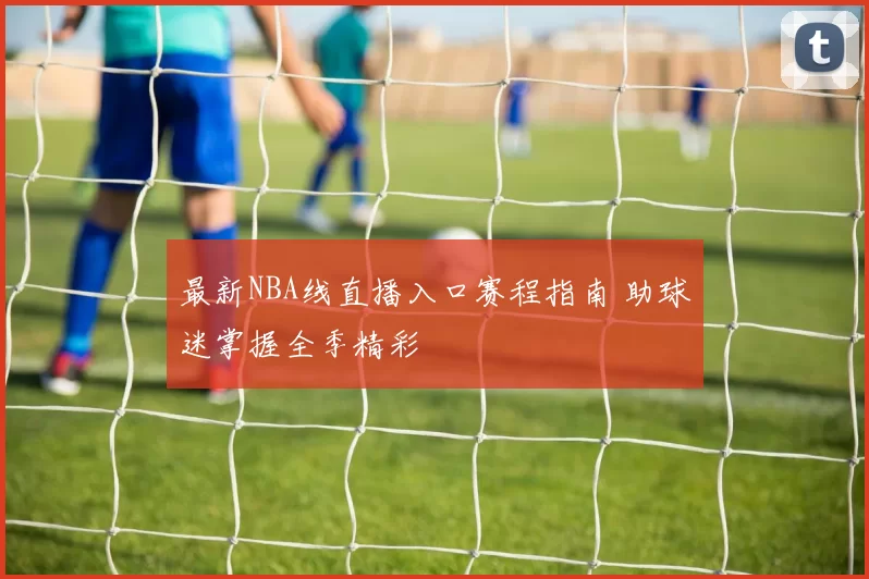 最新NBA线直播入口赛程指南 助球迷掌握全季精彩