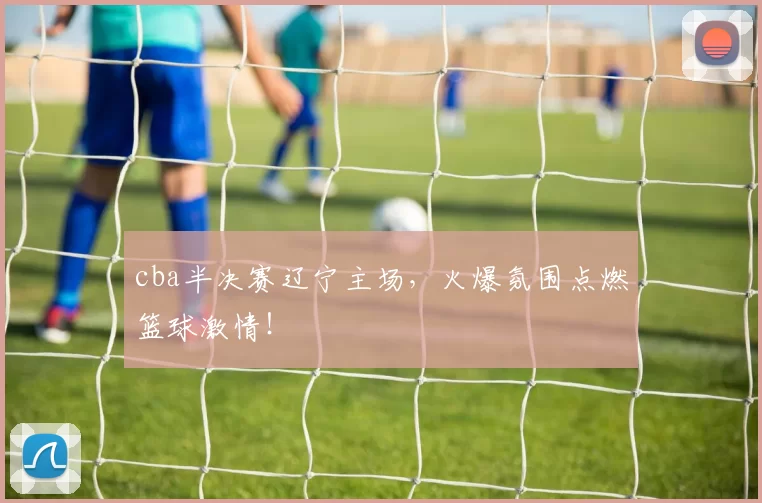 cba半决赛辽宁主场，火爆氛围点燃篮球激情！