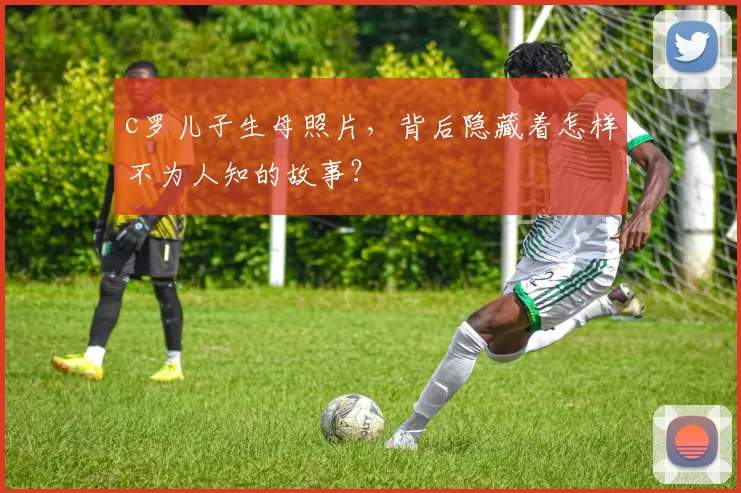 c罗儿子生母照片，背后隐藏着怎样不为人知的故事？