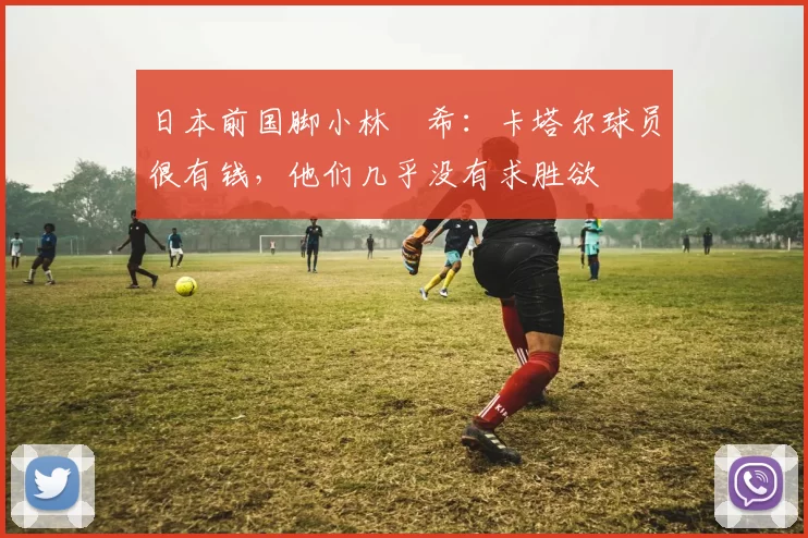 日本前国脚小林祐希：卡塔尔球员很有钱，他们几乎没有求胜欲