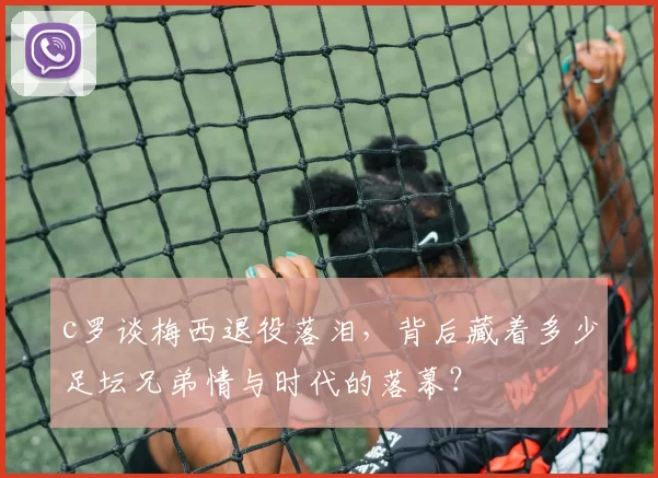 c罗谈梅西退役落泪，背后藏着多少足坛兄弟情与时代的落幕？