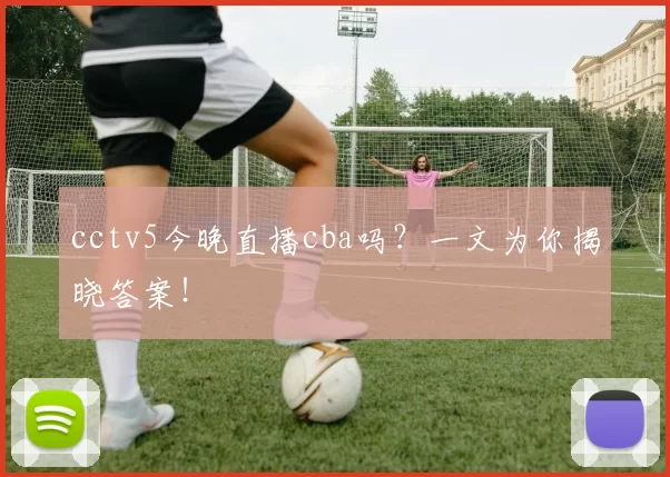 cctv5今晚直播cba吗？一文为你揭晓答案！