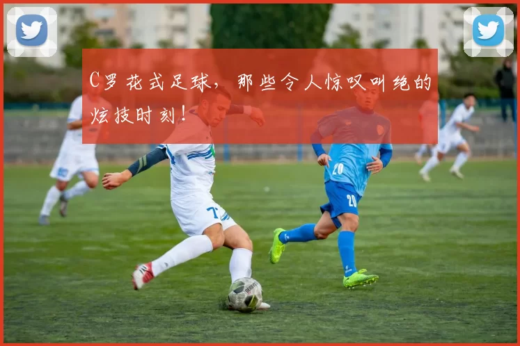 C罗花式足球，那些令人惊叹叫绝的炫技时刻！