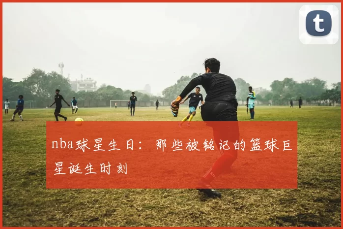 nba球星生日:那些被铭记的篮球巨星诞生时刻