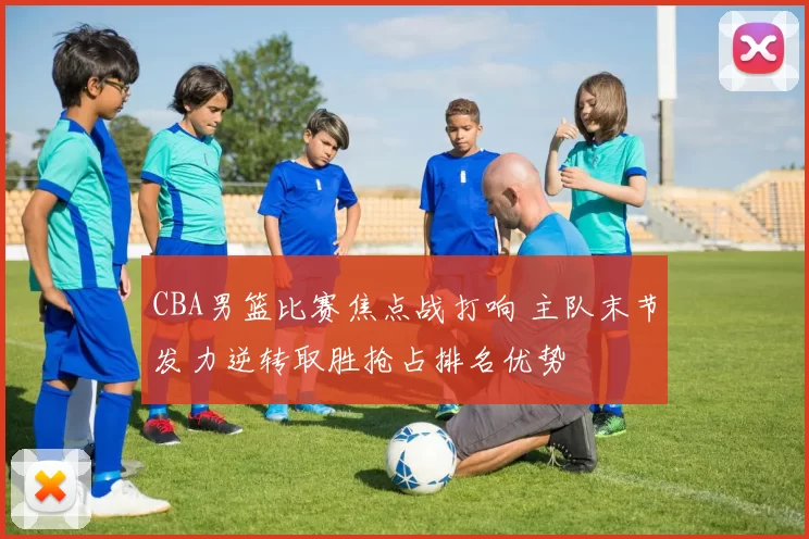 CBA男篮比赛焦点战打响 主队末节发力逆转取胜抢占排名优势