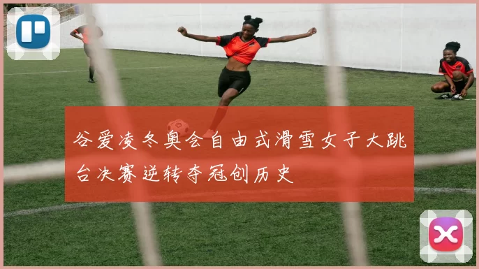 谷爱凌冬奥会自由式滑雪女子大跳台决赛逆转夺冠创历史