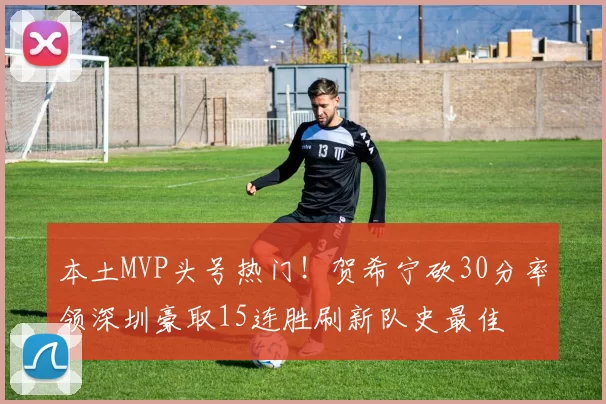 本土MVP头号热门！贺希宁砍30分率领深圳豪取15连胜刷新队史最佳