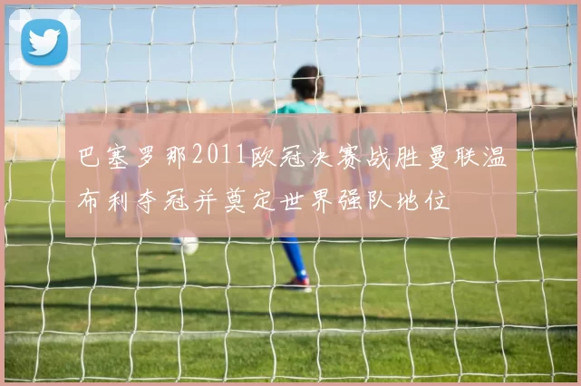 巴塞罗那2011欧冠决赛战胜曼联温布利夺冠并奠定世界强队地位