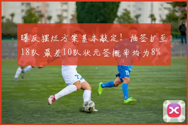 曝反摆烂方案基本敲定！抽签扩至18队 最差10队状元签概率均为8%