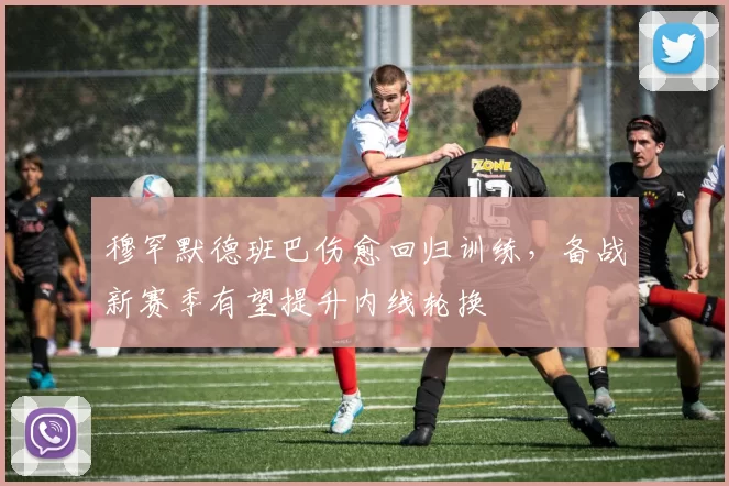 穆罕默德班巴伤愈回归训练，备战新赛季有望提升内线轮换