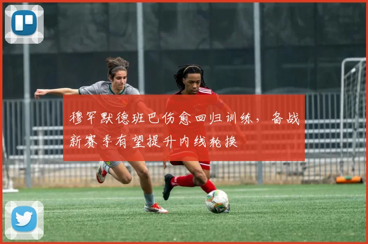 穆罕默德班巴伤愈回归训练，备战新赛季有望提升内线轮换