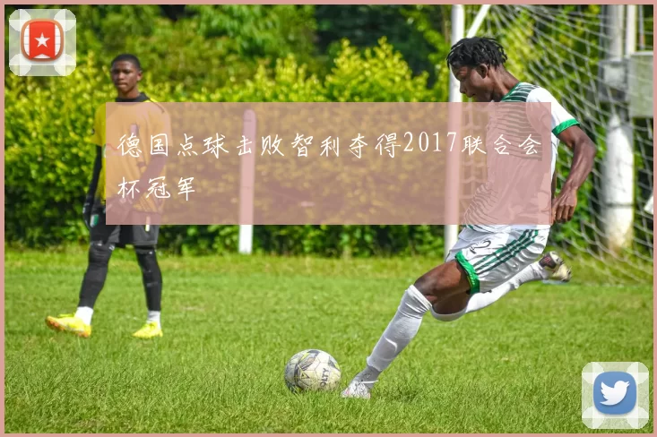 德国点球击败智利夺得2017联合会杯冠军