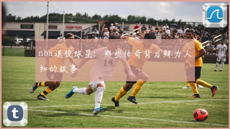 nba退役球星：那些传奇背后鲜为人知的故事