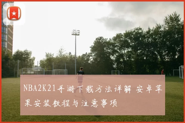 NBA2K21手游下载方法详解 安卓苹果安装教程与注意事项