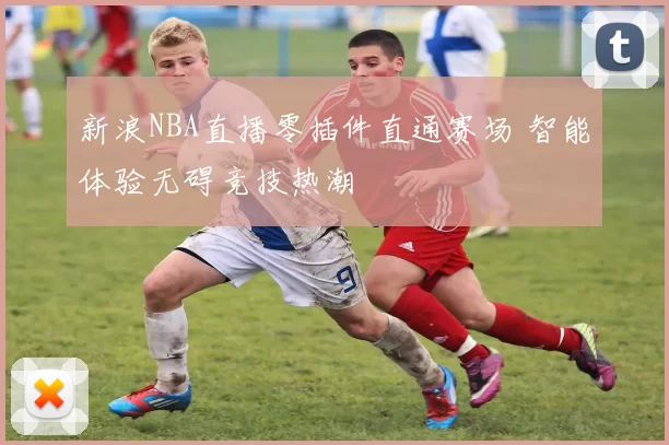 新浪NBA直播零插件直通赛场 智能体验无碍竞技热潮