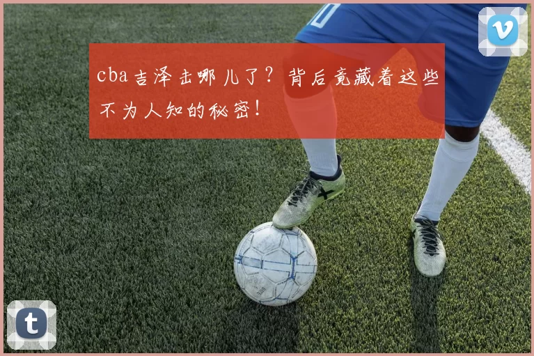 cba吉泽击哪儿了？背后竟藏着这些不为人知的秘密！