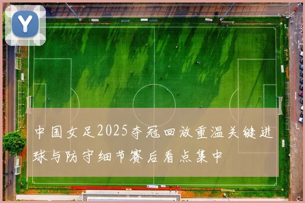 中国女足2025夺冠回放重温关键进球与防守细节赛后看点集中