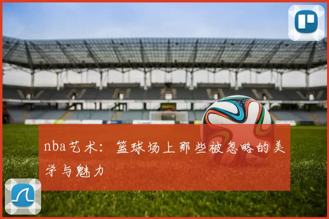 nba艺术：篮球场上那些被忽略的美学与魅力