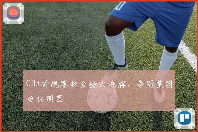 CBA常规赛积分榜大洗牌,争冠集团分化明显