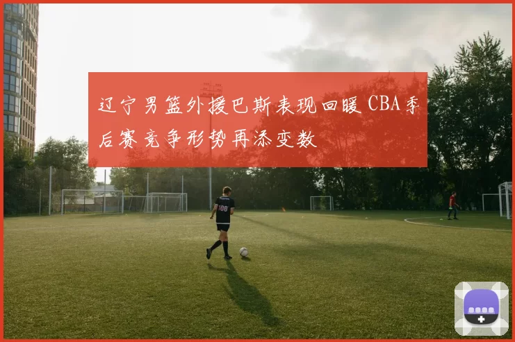 辽宁男篮外援巴斯表现回暖 CBA季后赛竞争形势再添变数