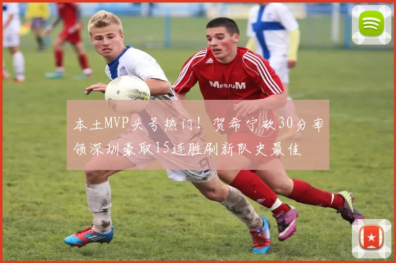 本土MVP头号热门！贺希宁砍30分率领深圳豪取15连胜刷新队史最佳