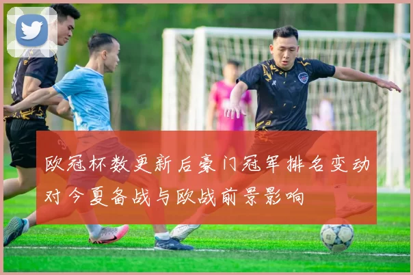 欧冠杯数更新后豪门冠军排名变动对今夏备战与欧战前景影响