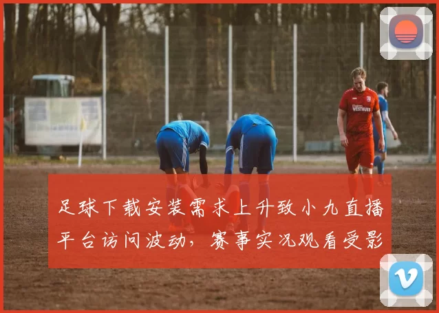 足球下载安装需求上升致小九直播平台访问波动，赛事实况观看受影响